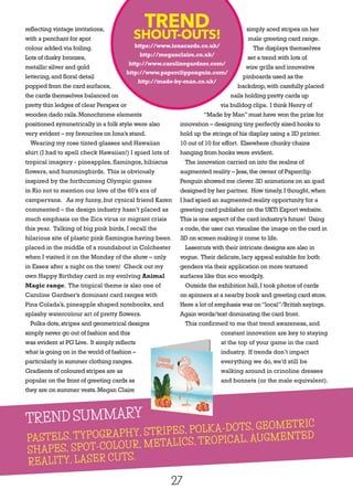 27
reflecting vintage invitations,
with a penchant for spot
colour added via foiling.
Lots of dusky bronzes,
metallic silver and gold
lettering,and floral detail
popped from the card surfaces,
the cards themselves balanced on
pretty thin ledges of clear Perspex or
wooden dado rails.Monochrome elements
positioned symmetrically in a folk style were also
very evident – my favourites on Iona’s stand.
Wearing my rose tinted glasses and Hawaiian
shirt (I had to spell check Hawaiian!) I spied lots of
tropical imagery - pineapples, flamingos, hibiscus
flowers, and hummingbirds. This is obviously
inspired by the forthcoming Olympic games
in Rio not to mention our love of the 60’s era of
campervans. As my funny, but cynical friend Karen
commented – the design industry hasn’t placed as
much emphasis on the Zica virus or migrant crisis
this year. Talking of big pink birds, I recall the
hilarious site of plastic pink flamingos having been
placed in the middle of a roundabout in Colchester
when I visited it on the Monday of the show – only
in Essex after a night on the town! Check out my
own Happy Birthday card in my evolving Animal
Magic range. The tropical theme is also one of
Caroline Gardner’s dominant card ranges with
Pina Colada’s, pineapple shaped notebooks, and
splashy watercolour art of pretty flowers.
Polka dots,stripes and geometrical designs
simply never go out of fashion and this
was evident at PG Live. It simply reflects
what is going on in the world of fashion –
particularly in summer clothing ranges.
Gradients of coloured stripes are as
popular on the front of greeting cards as
they are on summer vests.Megan Claire
simply aced stripes on her
male greeting card range.
The displays themselves
set a trend with lots of
wire grills and innovative
pinboards used as the
backdrop,with carefully placed
nails holding pretty cards up
via bulldog clips. I think Henry of
“Made by Man”must have won the prize for
innovation – designing tiny perfectly sized hooks to
hold up the strings of his display using a 3D printer.
10 out of 10 for effort. Elsewhere chunky chains
hanging from hooks were evident.
The innovation carried on into the realms of
augmented reality – Jess,the owner of Paperclip
Penguin showed me clever 3D animations on an ipad
designed by her partner. How timely,I thought,when
I had spied an augmented reality opportunity for a
greeting card publisher on the UKTi Export website.
This is one aspect of the card industry’s future! Using
a code,the user can visualise the image on the card in
3D on screen making it come to life.
Lasercuts with their intricate designs are also in
vogue. Their delicate,lacy appeal suitable for both
genders via their application on more textured
surfaces like thin eco woodply.
Outside the exhibition hall,I took photos of cards
on spinners at a nearby book and greeting card store.
Here a lot of emphasis was on“local”/British sayings.
Again words/text dominating the card front.
This confirmed to me that trend awareness, and
constant innovation are key to staying
at the top of your game in the card
industry. If trends don’t impact
everything we do, we’d still be
walking around in crinoline dresses
and bonnets (or the male equivalent).
TREND
SHOUT-OUTS!
https://www.ionacards.co.uk/
http://meganclaire.co.uk/
http://www.carolinegardner.com/
http://www.paperclippenguin.com/
http://made-by-man.co.uk/
TREND SUMMARY
PASTELS, TYPOGRAPHY, STRIPES, POLKA-DOTS, GEOMETRIC
SHAPES, SPOT-COLOUR, METALICS, TROPICAL, AUGMENTED
REALITY, LASER CUTS.
TREND SUMMARY
 