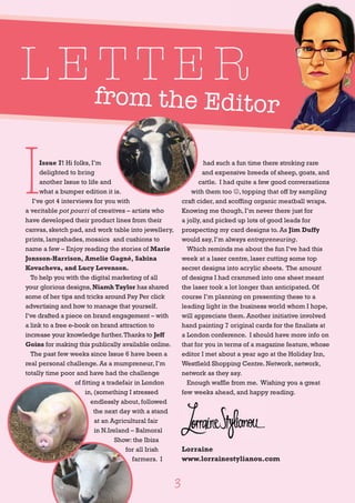 from the Editorfrom the Editor
L E T T E R
I
Issue 7! Hi folks, I’m
delighted to bring
another Issue to life and
what a bumper edition it is.
I’ve got 4 interviews for you with
a veritable pot pourri of creatives – artists who
have developed their product lines from their
canvas, sketch pad, and work table into jewellery,
prints, lampshades, mosaics and cushions to
name a few – Enjoy reading the stories of Marie
Jonsson-Harrison, Amelie Gagné, Sabina
Kovacheva, and Lucy Levenson.
To help you with the digital marketing of all
your glorious designs, Niamh Taylor has shared
some of her tips and tricks around Pay Per click
advertising and how to manage that yourself.
I’ve drafted a piece on brand engagement – with
a link to a free e-book on brand attraction to
increase your knowledge further.Thanks to Jeff
Goins for making this publically available online.
The past few weeks since Issue 6 have been a
real personal challenge. As a mumpreneur, I’m
totally time poor and have had the challenge
of fitting a tradefair in London
in, (something I stressed
endlessly about, followed
the next day with a stand
at an Agricultural fair
in N.Ireland – Balmoral
Show: the Ibiza
for all Irish
farmers. I
had such a fun time there stroking rare
and expensive breeds of sheep, goats, and
cattle. I had quite a few good conversations
with them too J, topping that off by sampling
craft cider, and scoffing organic meatball wraps.
Knowing me though, I’m never there just for
a jolly, and picked up lots of good leads for
prospecting my card designs to. As Jim Duffy
would say, I’m always entrepreneuring.
Which reminds me about the fun I’ve had this
week at a laser centre, laser cutting some top
secret designs into acrylic sheets. The amount
of designs I had crammed into one sheet meant
the laser took a lot longer than anticipated. Of
course I’m planning on presenting these to a
leading light in the business world whom I hope,
will appreciate them. Another initiative involved
hand painting 7 original cards for the finalists at
a London conference. I should have more info on
that for you in terms of a magazine feature, whose
editor I met about a year ago at the Holiday Inn,
Westfield Shopping Centre. Network, network,
network as they say.
Enough waffle from me. Wishing you a great
few weeks ahead, and happy reading.
Lorraine
www.lorrainestylianou.com
3
 