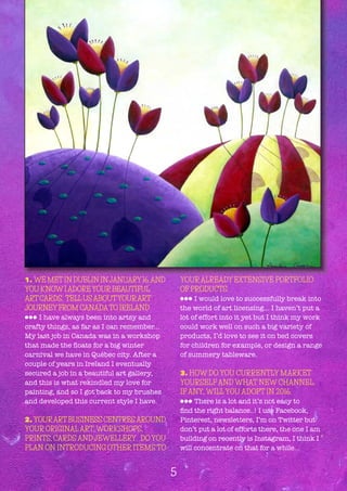 1. WE METIN DUBLIN INJANUARY16,AND
YOU KNOWIADOREYOURBEAUTIFUL
ARTCARDS. TELLUSABOUTYOURART
JOURNEYFROM CANADATO IRELAND
lll I have always been into artsy and
crafty things, as far as I can remember...
My last job in Canada was in a workshop
that made the floats for a big winter
carnival we have in Québec city. After a
couple of years in Ireland I eventually
secured a job in a beautiful art gallery,
and this is what rekindled my love for
painting, and so I got back to my brushes
and developed this current style I have.
2. YOURARTBUSINESS CENTRESAROUND
YOUR ORIGINALART, WORKSHOPS,
PRINTS, CARDS AND JEWELLERY. DO YOU
PLAN ON INTRODUCING OTHER ITEMS TO
YOURALREADY EXTENSIVE PORTFOLIO
OF PRODUCTS.
lll I would love to successfully break into
the world of art licensing... I haven’t put a
lot of effort into it yet but I think my work
could work well on such a big variety of
products, I’d love to see it on bed covers
for children for example, or design a range
of summery tableware.
3. HOW DO YOU CURRENTLY MARKET
YOURSELF AND WHAT NEW CHANNEL,
IF ANY, WILL YOU ADOPT IN 2016.
lll There is a lot and it’s not easy to
find the right balance..! I use Facebook,
Pinterest, newsletters, I’m on Twitter but
don’t put a lot of efforts there, the one I am
building on recently is Instagram, I think I
will concentrate on that for a while...
5
 