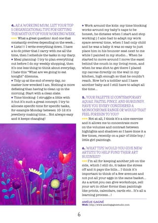 6
4. AS A WORKING MUM, LIST YOUR TOP
5 ORGANISATIONAL TIPS FOR GETTING
THE MOST OUT OFYOURWORKINGWEEK.
lll What a great question! And one that
constantly evolves depending on the week...
l Lists!!! I write everything down. I have
a to-do jotter that I carry with me all the
time, then I schedule the tasks in my diary.
l Meal planning- I try to plan everything
out before I do my weekly shopping, then
it’s one less thing to think about everyday,
I hate this “What are we going to eat
tonight” dilemma.
l Tidy up at the end of every day, no
matter how wrecked I am. Nothing is more
deflating than having to clean up in the
morning. Start with a clean slate.
l Time blocking- I struggle a little with
it but it’s such a great concept: I try to
allocate specific time for specific tasks,
for example Monday between 10-12 it’s
jewellery-making time... Not always easy
and it keeps changing!
l Work around the kids: my time blocking
works around my baby’s naps to be
honest, he dictates when I start and stop
working:) I also had to adapt my work
space several time, when I had only child
and he was a baby it was so easy to just
place him in his bouncer seat next to me
while I painted in my studio... When he
started to move around I move the easel
behind the couch in my living room, and
when he was shot to get there I placed
my canvas directly on the wall in my
kitchen, high enough so that he couldn’t
reach. Now he’s a toddler and I have
another baby and I still have to adapt all
the time...
5. YOUR PALETTE IS CONTEMPORARY
AQUAS, PASTEL PINKS, AND BURGUNDY.
HAVE YOU EVERY CONSIDERED A
MONOCHROME RANGE OR WOULD THAT
FEEL FOREIGN TO YOU?
lll Not at all, I think it’s a nice exercise
and it allows me to concentrate more
on the volumes and contrast between
highlights and shadows so I have done it a
few times, recently on a pair of little boy /
little girl paintings.
6. WHAT TIPS WOULD YOU GIVE NEW
ARTISTS TO HELP FUND THEIR ART
BUSINESS?
lll I’m all for keeping another job on the
side, which I still do, it takes the stress
off and it pays the bills... I think it’s
important to think of a few avenues and
not put all your eggs in the same basket...
As a artist you can give workshops, sell
your art in other forms than paintings
like prints, calendars, cards etc.. It’s all a
learning process...!
AMÉLIE GAGNÉ
Web: http://www.ameliegagnestudio.com
 