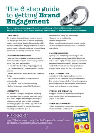 2
1.TELL A STORY
Get people to share and discuss it,and act upon it.
The way you get them to do all of these is by having
creative competitions,dazzling discounts,charitable
initiatives,and laughter. Engage and entertain them in
order to create a following,make your products highly
memorable,and the only ones they will choose.
2. CRAFTY COMMUNICATIONS
Put on your copywriter’s hat on and write down 10
clever slogans for your card business or a particular
range. Here are a few examples:
• So what’s the big deal about Stripes? (Question)
• The 3 Best Ways to get a buyer’s attention? (creates
interest)
• Brand X reveals their secret behind their top selling
design.
• Alert:Learn the shortcuts to grow your brand
internationally.
• The Ultimate Guide to hand-embellishing.
• Explore the stunning range of the X collection.
3. MARKETING
Tell the world about your lovely cards,stationery,
and homeware items by placing some paid ads in
trade press. Ring the advertising team in aligned
publications and ask them for their best deals.
Approach you phone call with the expectation that
they should do as much as they can for you - not
something most of us are good at.
Also ask friends,family and customers to
1.Endorse you on social media,
2.Review your products
3.Leave complimentary comments on your website
Create as many favourable back links as possible to
your website.
4. DIRECT MARKETING
Open up a free Mail Chimp account or post out a
few brochures to targeted leads. DPM – Direct Post
Method can be highly effective – never underestimate
the power of an envelope with a postmark. But make
sure that whatever marketing message you have
included inside“sings”and has a call to action.
5. DIGITAL MARKETING
Make a list of all the digital platforms you have a
footprint in, and craft some engaging messages to
draw attention to yourself. Don’t forget to respond as
generously to people who like, share, and comment
on your posts as they do on your account.
6.VIDEO’S AND ANIMATION
Bring your cards to life with moving imagery and
sound, special effects and an engaging story.
Engage all the senses.
7. SIMPLY NEVER FORGET...
... Make your designs, product lines, customer and
returns service the best there is.
FREEBIES
7
https://s3.amazonaws.com/guidetobuildinganaudience/JeffGoins-
TheBeginnersGuideToBuildingAnAudience.pdf
The 6 step guide
to getting Brand
Engagement
... Make your designs, product lines, customer and
returns service the best there is.
How do we get people to engage with us, form a relationship with us, and become loyal customers?
We know people don’t like to be sold to in the old traditional way – so we have to use other techniques now.
The 6 step guide
Brand
How do we get people to engage with us, form a relationship with us, and become loyal customers?
Also ask friends,family and customers to
1.Endorse you on social media,
We know people don’t like to be sold to in the old traditional way – so we have to use other techniques now.
 