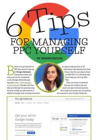 B
efore you get started on
PPC you need to sign up
to Google Adwords.
Doing this is free and
easy and can be completed
on the Google Adwords sign
up page.https://www.google.
co.uk/adwords/ Google will then
take you through the process step-
by-step to help you get started.In
addition Google have recently launched
an expert help service to all
advertisers who spend more than
£6 per day.You can phone them
on 0800 026 1713 and they will
even help you set it up.Win
Win.
Once you have completed
that you are ready to go and
here’s six tips I recommend you
do to help you ensure you are getting
the most from your Google Adwords.
6 Tips
FOR MANAGING
PPC YOURSELF
BY NIAMH TAYLOR
 