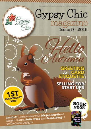 Gypsy Chic
magazine
Issue 9 - 2016
the magazine dedicated to greeting card publishing and entrepreneurship
GREETING
CARD
ETIQUETTE
SELLING FOR
START UPS
Inside!!! Interviews with Megan Purdie of
Megan Claire, Julia Eves and Sarah Borg of
Toffee Nose Designs
BOOK
NOOK
HelloAutumn
1ST
ANNIVERSARY
ISSUE!
 
