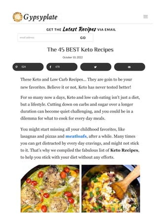 GET THE Latest Recipes VIA EMAIL
email address GO
The 45 BEST Keto Recipes
These Keto and Low Carb Recipes… They are goin to be your
For so many now a days, Keto and low cab eating isn’t just a diet,
but a lifestyle. Cutting down on carbs and sugar over a longer
duration can become quiet challenging, and you could be in a
dilemma for what to cook for every day meals.
You might start missing all your childhood favorites, like
lasagnas and pizzas and meatloafs, after a while. Many times
you can get distracted by every day cravings, and might not stick
to it. That’s why we compiled the fabulous list of Keto Recipes,
to help you stick with your diet without any efforts.
524 478
October 10, 2022
new favorites. Believe it or not, Keto has never tested better!
 