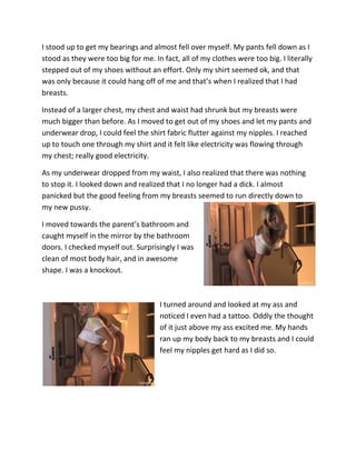 I stood up to get my bearings and almost fell over myself. My pants fell down as I
stood as they were too big for me. In fact, all of my clothes were too big. I literally
stepped out of my shoes without an effort. Only my shirt seemed ok, and that
was only because it could hang off of me and that’s when I realized that I had
breasts.

Instead of a larger chest, my chest and waist had shrunk but my breasts were
much bigger than before. As I moved to get out of my shoes and let my pants and
underwear drop, I could feel the shirt fabric flutter against my nipples. I reached
up to touch one through my shirt and it felt like electricity was flowing through
my chest; really good electricity.

As my underwear dropped from my waist, I also realized that there was nothing
to stop it. I looked down and realized that I no longer had a dick. I almost
panicked but the good feeling from my breasts seemed to run directly down to
my new pussy.

I moved towards the parent’s bathroom and
caught myself in the mirror by the bathroom
doors. I checked myself out. Surprisingly I was
clean of most body hair, and in awesome
shape. I was a knockout.



                                     I turned around and looked at my ass and
                                     noticed I even had a tattoo. Oddly the thought
                                     of it just above my ass excited me. My hands
                                     ran up my body back to my breasts and I could
                                     feel my nipples get hard as I did so.
 