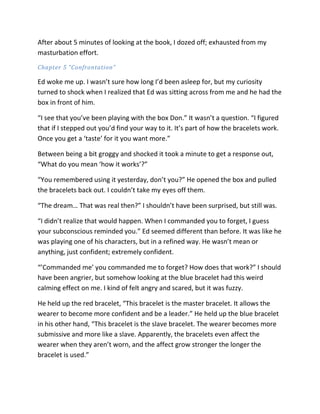 After about 5 minutes of looking at the book, I dozed off; exhausted from my
masturbation effort.
Chapter 5 “Confrontation”

Ed woke me up. I wasn’t sure how long I’d been asleep for, but my curiosity
turned to shock when I realized that Ed was sitting across from me and he had the
box in front of him.

“I see that you’ve been playing with the box Don.” It wasn’t a question. “I figured
that if I stepped out you’d find your way to it. It’s part of how the bracelets work.
Once you get a ‘taste’ for it you want more.”

Between being a bit groggy and shocked it took a minute to get a response out,
“What do you mean ‘how it works’?”

“You remembered using it yesterday, don’t you?” He opened the box and pulled
the bracelets back out. I couldn’t take my eyes off them.

“The dream… That was real then?” I shouldn’t have been surprised, but still was.

“I didn’t realize that would happen. When I commanded you to forget, I guess
your subconscious reminded you.” Ed seemed different than before. It was like he
was playing one of his characters, but in a refined way. He wasn’t mean or
anything, just confident; extremely confident.

“’Commanded me’ you commanded me to forget? How does that work?” I should
have been angrier, but somehow looking at the blue bracelet had this weird
calming effect on me. I kind of felt angry and scared, but it was fuzzy.

He held up the red bracelet, “This bracelet is the master bracelet. It allows the
wearer to become more confident and be a leader.” He held up the blue bracelet
in his other hand, “This bracelet is the slave bracelet. The wearer becomes more
submissive and more like a slave. Apparently, the bracelets even affect the
wearer when they aren’t worn, and the affect grow stronger the longer the
bracelet is used.”
 