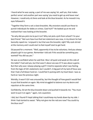 I heard what he was saying, a part of me was saying ‘oh, well yes, that makes
perfect sense’ and another part was saying ‘you need to get up and leave now’.
However, I could only sit there and look at the blue bracelet. As he moved it my
eyes followed it.

“Together they form a set a slave bracelets. My ancestors would use these to
punish individuals for debts or crimes. Cool huh?” He looked up at me and
realized that I was looking at the bracelet.

“So why did you pick me to put it on? Why not pick a jerk from school? I’m your
best friend.” Not sure how true that last statement was now, in my dream he had
basically raped me. I enjoyed it, but that was the bracelet, right? My cock stirred
at the memory and I could start to feel myself start to get hard.

Ed paused for a moment. “Well, apparently it has to be voluntary. And you always
played a girl in our games. Remember I did ask if this would be something you
wanted? You did say yes.”

He was so confident when he said that. Was I all quiet and weak on this side of
the table? I had said yes, but that wasn’t about sex was it? It was about a game.
But then why was I always playing a girl? I tried to separate what I was feeling
from the logic of Ed’s statement, but I couldn’t. A big part of my lack of focus was
that I had a full blown hard on. I could feel it pulsing with my heart beat. I was as
hard as I was the previous night.

Weirdly, it wasn’t Ed I was aroused by, but the thought of how good it would feel
to put that bracelet on again. My mind struggled to balance out my desire and
repulsion at the same time.

Confidently, Ed set the blue bracelet down and pushed it towards me. “You must
want to put it on again.” again, not a question.

I did, but I found if I kept talking that I could keep my hands down by my side. I
think I had started to sweat. “Why not give me the red one now? You could try
the blue one?”
 