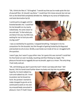 “Oh, I think she likes it.” Ed laughed. “I would say that you’ve made quite the slut
of yourself Don. Or should I say Dona.” I could hear him move around, but not see
him as the blind fold completely blinded me. Adding to my sense of helplessness
and total domination by Ed.

I continued to struggle until Ed
kneeled besides me. I could feel
his hot breadth on my nearly
naked body. He came closer to
me and said, “Is that what you
are Dona? Are you my little slut,
waiting for me to fuck you with
my big cock?”

 I was so startled by his question, I stopped breathing. I had given in to my
compulsion for the bracelet, but the thought of getting fucked by Ed disgusted
and excited me all at once. Briefly a war broke out inside of me as I struggled with
the question.

I wasn’t gay, but I wasn’t a guy either now. So I guess this was normal? I could feel
his free hand run over my body, touching and then flicking my nipple. The
pleasure forced me to raggedly let out my breath, again as a moan. The only thing
I had really said yet.

“Oh, still thinking you don’t want this huh? I think I can help with that.” Still
bound, I felt his hand travel further down my body and slip into my panties.
Expertly, his hand rubbed my
cunt and rubbed my clit. I tried
to protest, but he kissed me
hard. Any protest I started to
make changed to grunts as he
continued to work on me and
my aroused body convulsed in
pleasure. Even if I hadn’t been
 