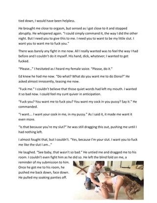 tied down, I would have been helpless.

He brought me close to orgasm, but sensed as I got close to it and stopped
abruptly. He whispered again. “I could simply command it, the way I did the other
night. But I need you to give this to me. I need you to want to be my little slut. I
want you to want me to fuck you.”

There was barely any fight in me now. All I really wanted was to feel the way I had
before and I couldn’t do it myself. His hand, dick, whatever; I wanted to get
fucked.

“Please…” I hesitated as I heard my female voice. “Please, do it.”

Ed knew he had me now. “Do what? What do you want me to do Dona?” He
asked almost innocently, teasing me now.

“Fuck me.” I couldn’t believe that those quiet words had left my mouth. I wanted
it so bad now. I could feel my cunt quiver in anticipation.

“Fuck you? You want me to fuck you? You want my cock in you pussy? Say it.” He
commanded.

“I want…. I want your cock in me, in my pussy.” As I said it, it made me want it
even more.

“Is that because you’re my slut?” he was still dragging this out, pushing me until I
had nothing left.

I almost fought that, but I couldn’t. “Yes, because I’m your slut. I want you to fuck
me like the slut I am…”

He laughed. “See baby, that wasn’t so bad.” He untied me and dragged me to his
room. I couldn’t even fight him as he did so. He left the blind fold on me, a
reminder of my submission to him.
Once he got me to his room, he
pushed me back down, face down.
He pulled my soaking panties off.
 