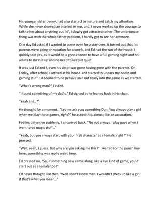 His younger sister, Jenny, had also started to mature and catch my attention.
While she never showed an interest in me, and, I never worked up the courage to
talk to her about anything but ‘hi’, I slowly got attracted to her. The unfortunate
thing was with the whole father problem, I hardly got to see her anymore.

One day Ed asked if I wanted to come over for a stay over. It turned out that his
parents were going on vacation for a week, and Ed had the run of the house. I
quickly said yes, as it would be a good chance to have a full gaming night and no
adults to mess it up and no need to keep it quiet.

It was just Ed and I, even his sister was gone having gone with the parents. On
Friday, after school, I arrived at his house and started to unpack my books and
gaming stuff. Ed seemed to be pensive and not really into the game as we started.

“What’s wrong man?” I asked.

“I found something of my dad’s.” Ed signed as he leaned back in his chair.

“Yeah and..?”

He thought for a moment. “Let me ask you something Don. You always play a girl
when we play these games, right?” he asked this, almost like an accusation.

Feeling defensive suddenly, I answered back, “No not always. I play guys when I
want to do magic stuff…”

“Yeah, but you always start with your first character as a female, right?” He
pressed.

“Well, yeah, I guess. But why are you asking me this?” I waited for the punch line
here, something was really weird here.

Ed pressed on, “So, if something new came along, like a live kind of game, you’d
start out as a female too?”

I’d never thought like that. “Well I don’t know man. I wouldn’t dress up like a girl
if that’s what you mean…”
 