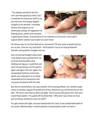 “I’ve always wanted to do this.
Let’s see how good you taste, slut.”
I could feel his face bury itself in my
ass and cunt. His tongue lapped
hungrily as he worked. I instantly
had my first orgasm as he
continued sucking. He lapped at my
flowing juices, which only resulted
in getting me hotter. A small piece of me realized, to my horror, that a girl’s
orgasm didn’t satisfy it just made me want more.

He slid up next to me from behind as I recovered “Oh you taste so good and you
are so wet. Time for my cock bitch.” He’d pulled it out as he had positioned
himself, and pushed it straight into me.

Any remaining thoughts about who
I was before were pushed from my
mind by that beautiful cock.
Holding one leg up, I could feel and
hear him grunting as he thrusted it
again and again into me. Again, his
strong body held me restrained,
which was redundant as my body
responded to his movement and
my pussy started to milk his cock.

But like his hand before, this was another of his teasing efforts. As I started to get
closer to another orgasm he pulled out of me, picked me up, and threw me on the
bed. “Oh we’re not close to done yet baby. You’re pussy feels great, but I bet your
mouth feels better,” he pulled off my blind fold. “Why don’t you show me how
you’ve always wanted to suck my cock?”

As I got used to the light, my eyes locked onto his cock; it was coated with both of
our juices. Mechanically I moved towards it and grasped it with my hand. I
 