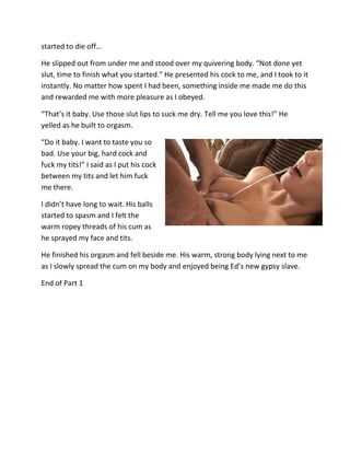 started to die off…

He slipped out from under me and stood over my quivering body. “Not done yet
slut, time to finish what you started.” He presented his cock to me, and I took to it
instantly. No matter how spent I had been, something inside me made me do this
and rewarded me with more pleasure as I obeyed.

“That’s it baby. Use those slut lips to suck me dry. Tell me you love this!” He
yelled as he built to orgasm.

“Do it baby. I want to taste you so
bad. Use your big, hard cock and
fuck my tits!” I said as I put his cock
between my tits and let him fuck
me there.

I didn’t have long to wait. His balls
started to spasm and I felt the
warm ropey threads of his cum as
he sprayed my face and tits.

He finished his orgasm and fell beside me. His warm, strong body lying next to me
as I slowly spread the cum on my body and enjoyed being Ed’s new gypsy slave.

End of Part 1
 