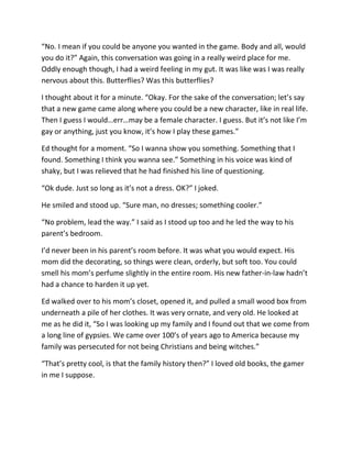 “No. I mean if you could be anyone you wanted in the game. Body and all, would
you do it?” Again, this conversation was going in a really weird place for me.
Oddly enough though, I had a weird feeling in my gut. It was like was I was really
nervous about this. Butterflies? Was this butterflies?

I thought about it for a minute. “Okay. For the sake of the conversation; let’s say
that a new game came along where you could be a new character, like in real life.
Then I guess I would…err…may be a female character. I guess. But it’s not like I’m
gay or anything, just you know, it’s how I play these games.”

Ed thought for a moment. “So I wanna show you something. Something that I
found. Something I think you wanna see.” Something in his voice was kind of
shaky, but I was relieved that he had finished his line of questioning.

“Ok dude. Just so long as it’s not a dress. OK?” I joked.

He smiled and stood up. “Sure man, no dresses; something cooler.”

“No problem, lead the way.” I said as I stood up too and he led the way to his
parent’s bedroom.

I’d never been in his parent’s room before. It was what you would expect. His
mom did the decorating, so things were clean, orderly, but soft too. You could
smell his mom’s perfume slightly in the entire room. His new father-in-law hadn’t
had a chance to harden it up yet.

Ed walked over to his mom’s closet, opened it, and pulled a small wood box from
underneath a pile of her clothes. It was very ornate, and very old. He looked at
me as he did it, “So I was looking up my family and I found out that we come from
a long line of gypsies. We came over 100’s of years ago to America because my
family was persecuted for not being Christians and being witches.”

“That’s pretty cool, is that the family history then?” I loved old books, the gamer
in me I suppose.
 