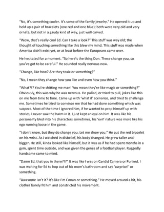 “No, it’s something cooler. It’s some of the family jewelry.” He opened it up and
held up a pair of bracelets (one red and one blue); both were very old and very
ornate, but not in a gaudy kind of way, just well carved.

“Wow, that’s really cool Ed. Can I take a look?” This stuff was way old; the
thought of touching something like this blew my mind. This stuff was made when
America didn’t exist yet, or at least before the Europeans came over.

He hesitated for a moment. “So here’s the thing Don. These change you, so
you’ve got to be careful.” He sounded really nervous now.

“Change, like how? Are they toxic or something?”

“No, I mean they change how you like and even how you think.”

“What?!? You’re shitting me man! You mean they’re like magic or something?”
Obviously, this was why he was nervous. He pulled, or tried to pull, jokes like this
on me from time to time. Came up with ‘what if’ scenarios, and tried to challenge
me. Sometimes he tried to convince me that he had done something which was
suspect. Most of the time I ignored him, if he wanted to prop himself up with
stories, I never saw the harm in it. I just kept an eye on him. It was like his
personality bled into his characters sometimes, his ‘evil’ nature was more like his
ego running loose in the game.

“I don’t know, but they do change you. Let me show you.” He put the red bracelet
on his wrist. As I watched in disbelief, his body changed. He grew taller and
bigger. He still, kinda looked like himself, but it was as if he had spent months in a
gym, spent time outside, and was given the genes of a football player. Ruggedly
handsome came to mind.

“Damn Ed, that you in there?!?” It was like I was on Candid Camera or Punked. I
was waiting for Ed to hop out of his mom’s bathroom and say ‘surprise!’ or
something.

“Awesome isn’t it? It’s like I’m Conan or something.” He moved around a bit, his
clothes barely fit him and constricted his movement.
 