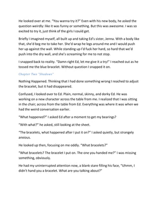 He looked over at me. “You wanna try it?” Even with his new body, he asked the
question weirdly: like it was funny or something. But this was awesome. I was so
excited to try it, just think of the girls I could get.

Briefly I imagined myself, all built up and taking Ed’s sister, Jenna. With a body like
that, she’d beg me to take her. She’d wrap he legs around me and I would push
her up against the wall. While standing up I’d fuck her hard, so hard that we’d
push into the dry wall, and she’s screaming for me to not stop.

I snapped back to reality. “Damn right Ed, let me give it a try!” I reached out as he
tossed me the blue bracelet. Without question I snapped it on.
Chapter Two “Shadows”

Nothing Happened. Thinking that I had done something wrong I reached to adjust
the bracelet, but it had disappeared.

Confused, I looked over to Ed. Plain, normal, skinny, and dorky Ed. He was
working on a new character across the table from me. I realized that I was sitting
in the chair; across from the table from Ed. Everything was where it was when we
had the weird conversation earlier.

“What happened?” I asked Ed after a moment to get my bearings?

“With what?” he asked, still looking at the sheet.

“The bracelets, what happened after I put it on?” I asked quietly, but strangely
anxious.

He looked up then, focusing on me oddly. “What bracelets?”

“What bracelets? The bracelet I put on. The one you handed me?” I was missing
something, obviously.

He had my uninterrupted attention now, a blank stare filling his face, “Uhmm, I
didn’t hand you a bracelet. What are you talking about?”
 