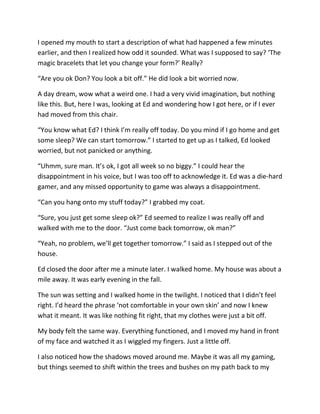 I opened my mouth to start a description of what had happened a few minutes
earlier, and then I realized how odd it sounded. What was I supposed to say? ‘The
magic bracelets that let you change your form?’ Really?

“Are you ok Don? You look a bit off.” He did look a bit worried now.

A day dream, wow what a weird one. I had a very vivid imagination, but nothing
like this. But, here I was, looking at Ed and wondering how I got here, or if I ever
had moved from this chair.

“You know what Ed? I think I’m really off today. Do you mind if I go home and get
some sleep? We can start tomorrow.” I started to get up as I talked, Ed looked
worried, but not panicked or anything.

“Uhmm, sure man. It’s ok, I got all week so no biggy.” I could hear the
disappointment in his voice, but I was too off to acknowledge it. Ed was a die-hard
gamer, and any missed opportunity to game was always a disappointment.

“Can you hang onto my stuff today?” I grabbed my coat.

“Sure, you just get some sleep ok?” Ed seemed to realize I was really off and
walked with me to the door. “Just come back tomorrow, ok man?”

“Yeah, no problem, we’ll get together tomorrow.” I said as I stepped out of the
house.

Ed closed the door after me a minute later. I walked home. My house was about a
mile away. It was early evening in the fall.

The sun was setting and I walked home in the twilight. I noticed that I didn’t feel
right. I’d heard the phrase ‘not comfortable in your own skin’ and now I knew
what it meant. It was like nothing fit right, that my clothes were just a bit off.

My body felt the same way. Everything functioned, and I moved my hand in front
of my face and watched it as I wiggled my fingers. Just a little off.

I also noticed how the shadows moved around me. Maybe it was all my gaming,
but things seemed to shift within the trees and bushes on my path back to my
 