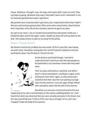 house. Whatever I thought I saw, the bugs and insects didn’t seem to mind. They
just kept on going. Whatever they were, they didn’t seem to be ‘interested’ in me,
so I basically ignored them when I got home.

My parents were surprised when I got home, but I explained to them that I hadn’t
felt very well and was going to bed. After some extra conversation, they finished
their inquisition of my life at this moment, and let me go to my room.

As I got to my room, I sat on my bed and realized how exhausted I really was. I
closed the door and hit the lights. Lazily, I kicked my shoes off and lay back on the
bed. I fell asleep almost as soon as my head hit the pillow.
Chapter 3 “Strange Dreams”

My dreams started out jumbled, but very erotic. At first it was like I was having
sex with Jenny. Somehow I had gotten her into Ed’s parent’s bedroom and was
pushing her down into the bed as I thrust into her.

                             As the dreams continued though, I started to
                             understand that I had never seen the two people on
                             the bed before, but somehow I knew who they both
                             were.

                             Their sex play continued as I watched, and while I
                             wasn’t a direct participant, I could get a vague sense
                             of pleasure from them. Again, as they continued, I
                             started to feel that I was the man pushing my large
                             cock into the woman’s cunt, but again things shifted
                             and I started to settle into the role of the woman.

                             Somehow my conscious mind continued as this was
happening to me, like a commentator on the events unfolding before me. I had
heard that when you dreamed that you were actually everyone in the dream, but
this was something new. It felt as if this man was a stranger to me, and I was
‘trapped’ inside the body of the woman.
 
