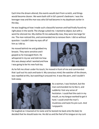 Each time the dream altered, the events would start from scratch, and things
would become clearer. We were both still in Ed’s parent’s bedroom. I was the
teenager now and the man was who Ed had become in my daydream earlier in
the day.

He was laughing at how I made such a beautiful woman and had finally found my
right place in the world. The change suited me. I started to object, but with a
word he silenced me. My clothes fit me awkwardly now, they were too large for
me. The man noticed this, and commanded me to remove them. I did so without
question. I couldn’t take my eyes off of
him as I did so.

He moved behind me and grabbed my
breasts. They were sensitive and I
gasped as he massaged them. He
whispered in my ear and told me how
this was always what I wanted and how
I was going to be his new fuck toy.

As he felt me shiver under his touch, he moved in front of me and commanded
that I pull out his cock and taste it. My conscious mind, the watcher of the dream,
was repelled at this, but watching it aroused me. It was like porn, and I couldn’t
look away.

                                            As a woman, I was hesitant, but the
                                            man commanded me to like it, and
                                            suddenly I lost any sense of
                                            hesitation. I could feel the cock in my
                                            mouth, as my tongue worked to get it
                                            hard. I could smell the man’s
                                            muskiness and taste his pre-cum. And
                                            I enjoyed it.

He laughed as I moaned at his taste and he leaned me back onto the bed, he
decided that he should taste me. He did so and the feel of his tongue on my cunt
 