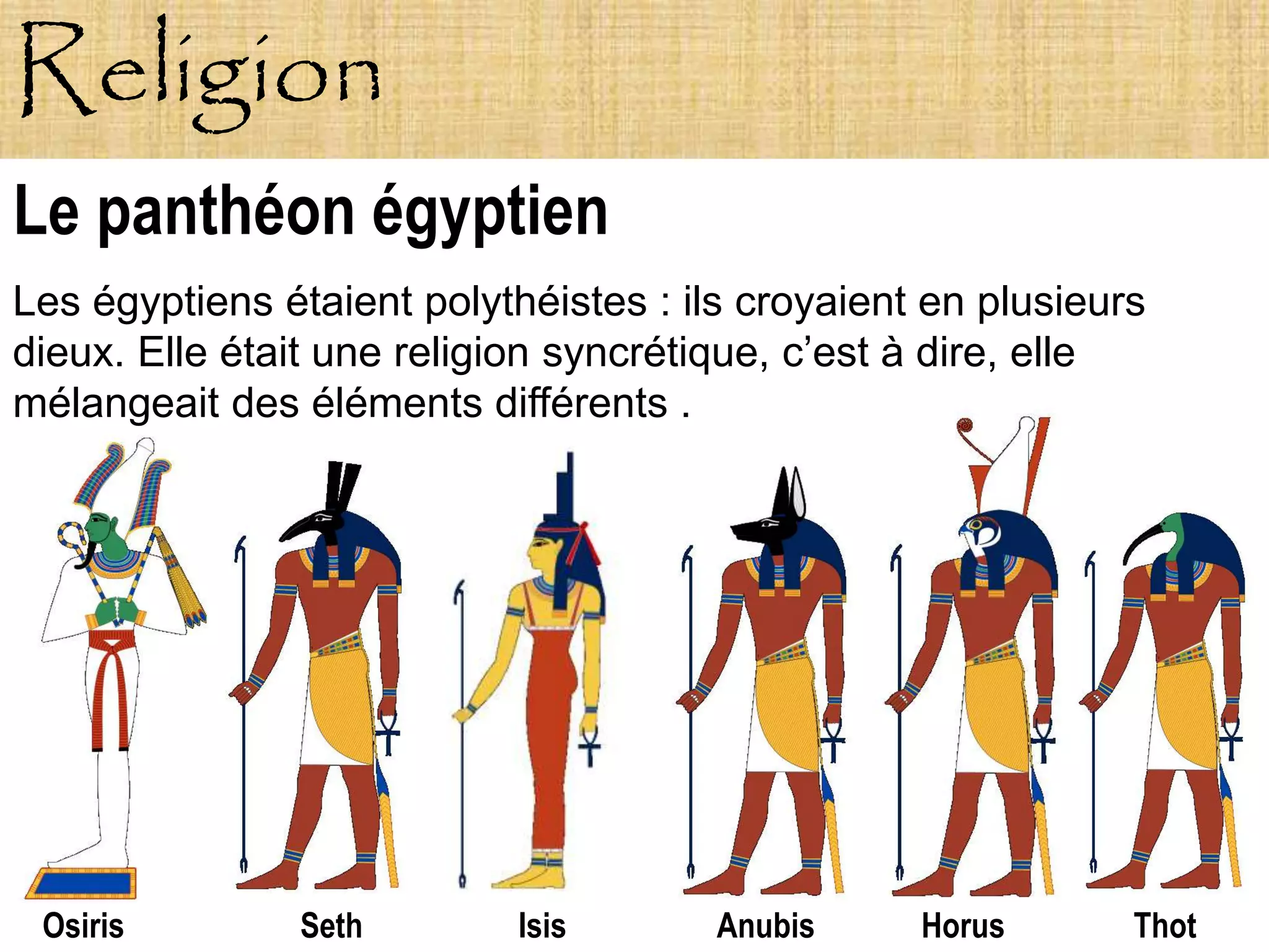 Religion
Le panthéon égyptien
Les égyptiens étaient polythéistes : ils croyaient en plusieurs
dieux. Elle était une religion syncrétique, c’est à dire, elle
mélangeait des éléments différents .




 Osiris        Seth         Isis       Anubis     Horus       Thot
 