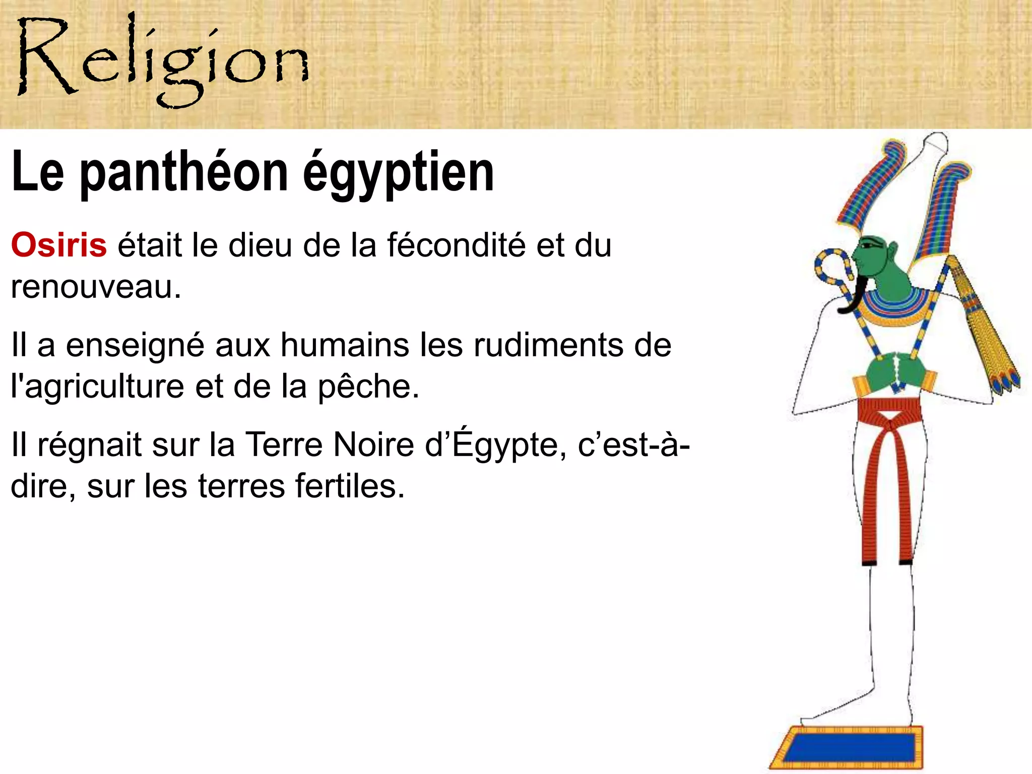 Religion
Le panthéon égyptien
Osiris était le dieu de la fécondité et du
renouveau.
Il a enseigné aux humains les rudiments de
l'agriculture et de la pêche.
Il régnait sur la Terre Noire d’Égypte, c’est-à-
dire, sur les terres fertiles.
 