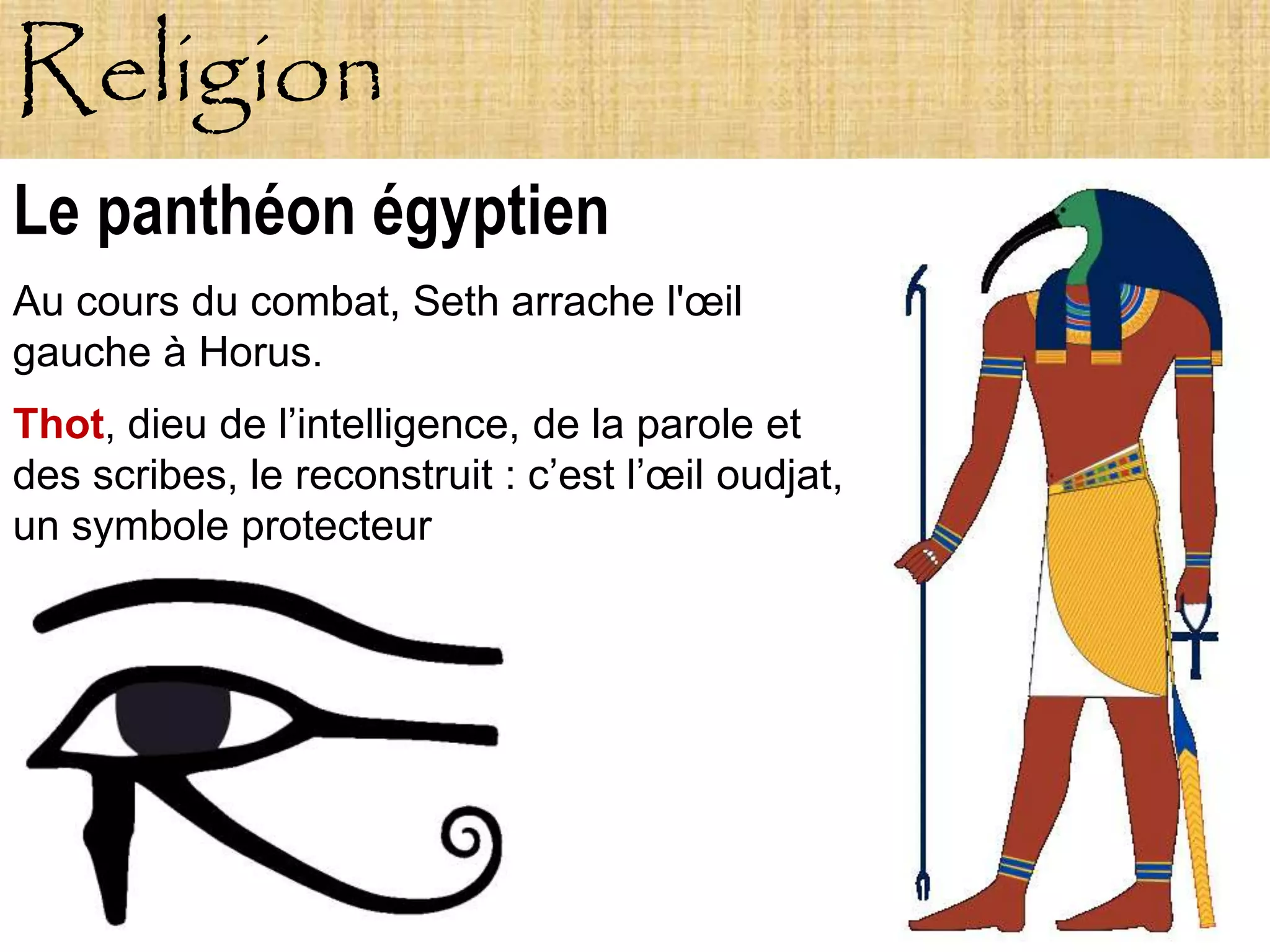 Religion
Le panthéon égyptien
Au cours du combat, Seth arrache l'œil
gauche à Horus.
Thot, dieu de l’intelligence, de la parole et
des scribes, le reconstruit : c’est l’œil oudjat,
un symbole protecteur
 