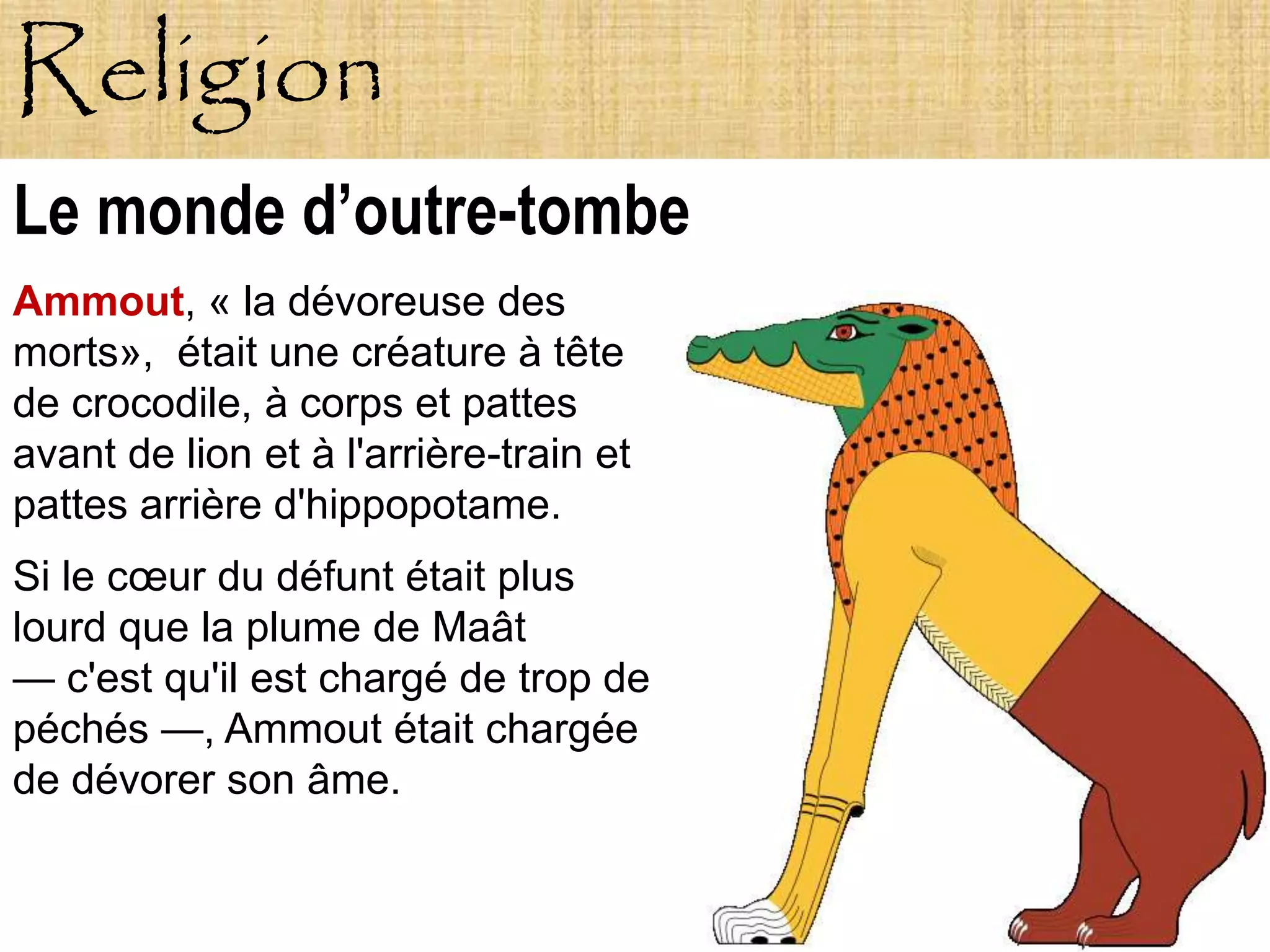 Religion
Le monde d’outre-tombe
Ammout, « la dévoreuse des
morts», était une créature à tête
de crocodile, à corps et pattes
avant de lion et à l'arrière-train et
pattes arrière d'hippopotame.
Si le cœur du défunt était plus
lourd que la plume de Maât
— c'est qu'il est chargé de trop de
péchés —, Ammout était chargée
de dévorer son âme.
 