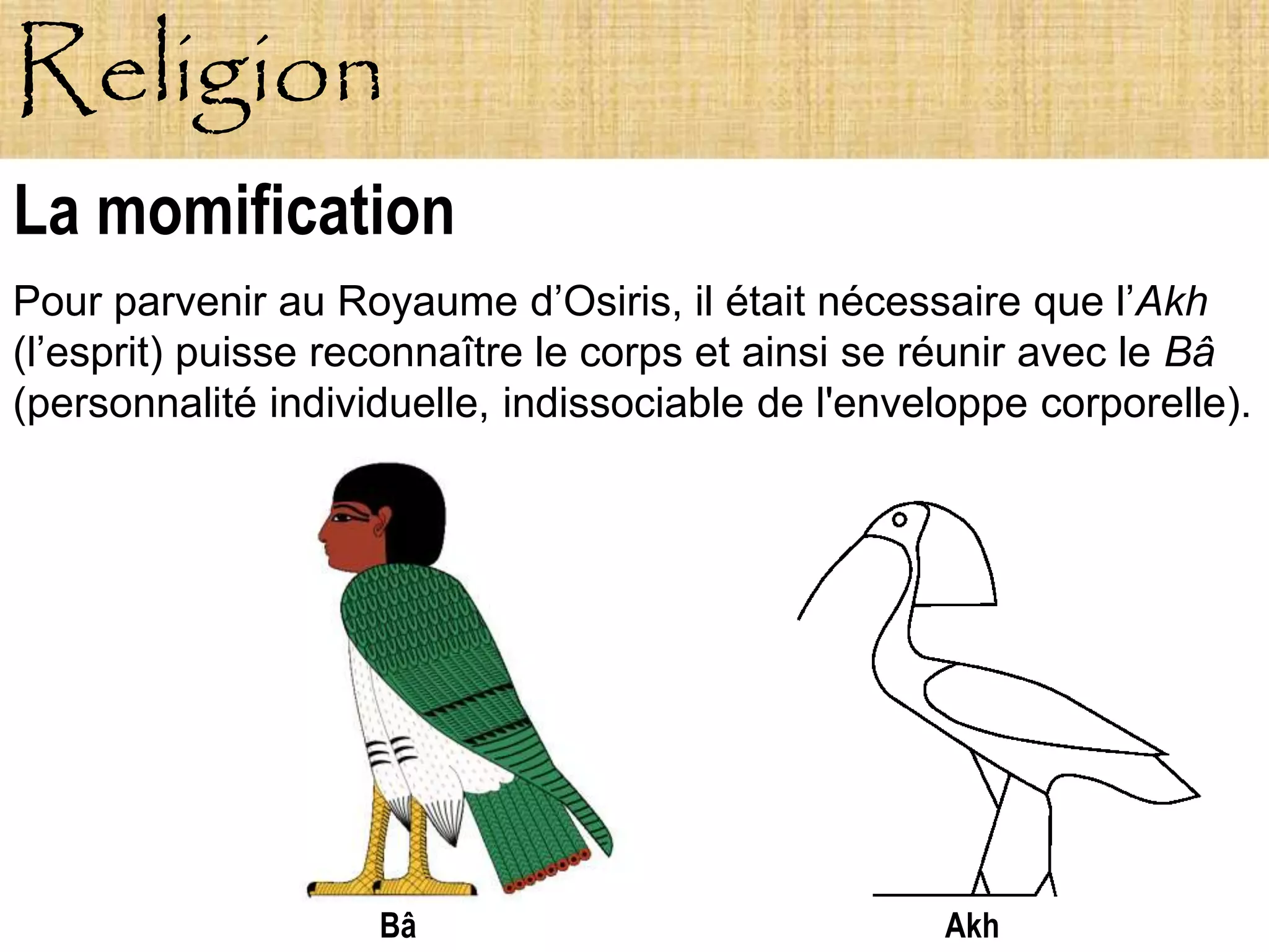 Religion
La momification
Pour parvenir au Royaume d’Osiris, il était nécessaire que l’Akh
(l’esprit) puisse reconnaître le corps et ainsi se réunir avec le Bâ
(personnalité individuelle, indissociable de l'enveloppe corporelle).




                    Bâ                             Akh
 