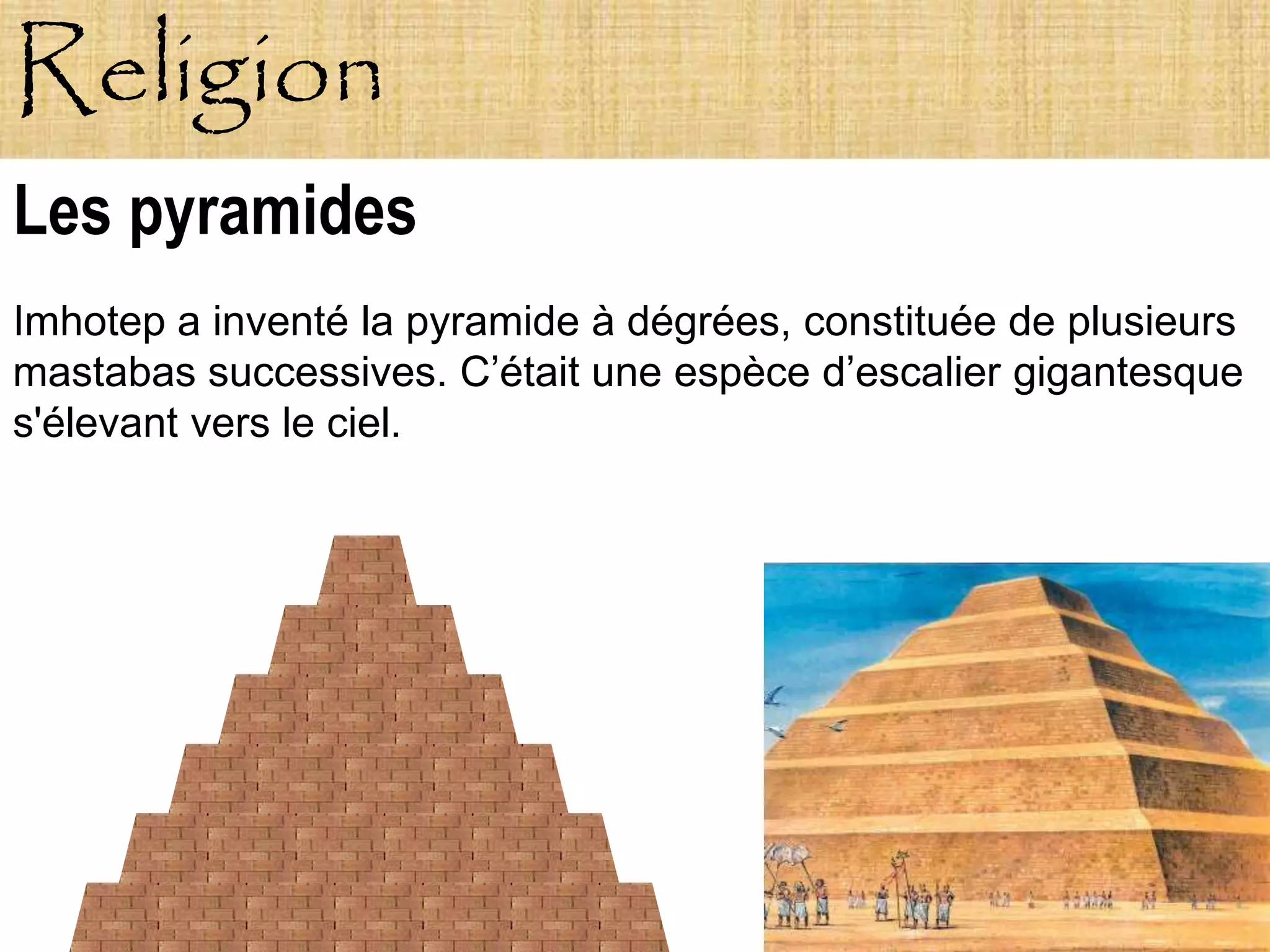 Religion
Les pyramides
Imhotep a inventé la pyramide à dégrées, constituée de plusieurs
mastabas successives. C’était une espèce d’escalier gigantesque
s'élevant vers le ciel.
 