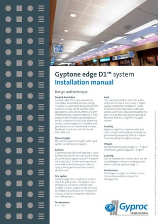Design and technique
Product description
Gyptone edge D1 is a pre-painted, de-
mountable suspended acoustic ceiling,
mounted in a concealed grid system (T-24).
Gyptone ceilings can be used for many
applications, like schools, offices and com-
mercial settings. Gyptone edge D1 is fully
demountable and gives good opportuni-
ties for inspection in the cavity above the
ceiling. Gyptone edge D1 is available with
perforated and non- perforated surfaces.
Thickness is 12,5 mm and the format
600 x 600 mm.
Plenum height
Min and max plenum heights with T-grid
system can be found on page 5.
Surfaces
Gyptone ceiling tiles with edge D1 is paint-
ed from the factory. The color used is white
(NCS0500) with a gloss value of 5-9 accord-
ing to ISO 2813. Further painting is to be
done with a shorthaired paint roller as
spray painting will impair the acoustic
performance.
Grid system
Gyptone edge D1 is installed on a Quick-
Lock T-24 grid system. The system is sus-
pended and should be installed with
suitable hangers. Gyptone edge D1 must
be installed according to this installation
manual as well as the general specifica-
tion of the project.
Fire resistance
A2-s1, d0.
Load
The max point load for each tile, with a
deflection of max 2 mm is 1 kg. If higher
load is needed the installations needs
to be fixed to the slab above with dedi-
cated suspensions. Max point load for the
grid is 0,5 kg. Max load equally spread on
the main beams is 2 kg/m for T24 grid
system.
Stability
Gyptone edge D1 is to be installed and
used in rooms with relative humidity not
permanently exceeding 70% or tempera-
tures exceeding 45 degrees Celsius.
Weight
Non perforated Gyptone edge D1 = 9 kg/m²
Perforated Gyptone edge D1 = 8 kg/m²
Cleaning
Can be cleaned with a damp cloth. Do not
use detergents. Always use clean gloves
when installing Gyptone edge D1.
Maintenance
If damages on edges or surfaces occurs,
It is recommended to replace the
damaged tile.
Gyptone edge D1™ system
Installation manual
GyprocA/Sisnottobeheldresponsibleforanytypographicalerrorsandreservestherighttochangerangeandproducttechnologywithoutpriornotice.
 