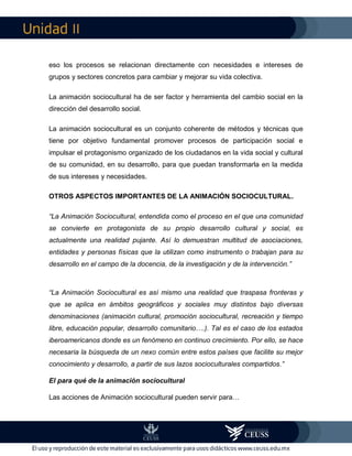 II
eso los procesos se relacionan directamente con necesidades e intereses de
grupos y sectores concretos para cambiar y mejorar su vida colectiva.
La animación sociocultural ha de ser factor y herramienta del cambio social en la
dirección del desarrollo social.
La animación sociocultural es un conjunto coherente de métodos y técnicas que
tiene por objetivo fundamental promover procesos de participación social e
impulsar el protagonismo organizado de los ciudadanos en la vida social y cultural
de su comunidad, en su desarrollo, para que puedan transformarla en la medida
de sus intereses y necesidades.
OTROS ASPECTOS IMPORTANTES DE LA ANIMACIÓN SOCIOCULTURAL.
“La Animación Sociocultural, entendida como el proceso en el que una comunidad
se convierte en protagonista de su propio desarrollo cultural y social, es
actualmente una realidad pujante. Así lo demuestran multitud de asociaciones,
entidades y personas físicas que la utilizan como instrumento o trabajan para su
desarrollo en el campo de la docencia, de la investigación y de la intervención.”
“La Animación Sociocultural es así mismo una realidad que traspasa fronteras y
que se aplica en ámbitos geográficos y sociales muy distintos bajo diversas
denominaciones (animación cultural, promoción sociocultural, recreación y tiempo
libre, educación popular, desarrollo comunitario….). Tal es el caso de los estados
iberoamericanos donde es un fenómeno en continuo crecimiento. Por ello, se hace
necesaria la búsqueda de un nexo común entre estos países que facilite su mejor
conocimiento y desarrollo, a partir de sus lazos socioculturales compartidos.”
El para qué de la animación sociocultural
Las acciones de Animación sociocultural pueden servir para…
 