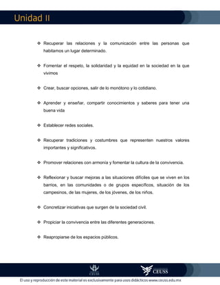 II
 Recuperar las relaciones y la comunicación entre las personas que
habitamos un lugar determinado.
 Fomentar el respeto, la solidaridad y la equidad en la sociedad en la que
vivimos
 Crear, buscar opciones, salir de lo monótono y lo cotidiano.
 Aprender y enseñar, compartir conocimientos y saberes para tener una
buena vida
 Establecer redes sociales.
 Recuperar tradiciones y costumbres que representen nuestros valores
importantes y significativos.
 Promover relaciones con armonía y fomentar la cultura de la convivencia.
 Reflexionar y buscar mejoras a las situaciones difíciles que se viven en los
barrios, en las comunidades o de grupos específicos, situación de los
campesinos, de las mujeres, de los jóvenes, de los niños.
 Concretizar iniciativas que surgen de la sociedad civil.
 Propiciar la convivencia entre las diferentes generaciones.
 Reapropiarse de los espacios públicos.
 