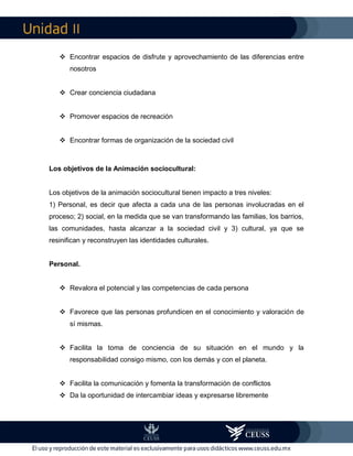 II
 Encontrar espacios de disfrute y aprovechamiento de las diferencias entre
nosotros
 Crear conciencia ciudadana
 Promover espacios de recreación
 Encontrar formas de organización de la sociedad civil
Los objetivos de la Animación sociocultural:
Los objetivos de la animación sociocultural tienen impacto a tres niveles:
1) Personal, es decir que afecta a cada una de las personas involucradas en el
proceso; 2) social, en la medida que se van transformando las familias, los barrios,
las comunidades, hasta alcanzar a la sociedad civil y 3) cultural, ya que se
resinifican y reconstruyen las identidades culturales.
Personal.
 Revalora el potencial y las competencias de cada persona
 Favorece que las personas profundicen en el conocimiento y valoración de
sí mismas.
 Facilita la toma de conciencia de su situación en el mundo y la
responsabilidad consigo mismo, con los demás y con el planeta.
 Facilita la comunicación y fomenta la transformación de conflictos
 Da la oportunidad de intercambiar ideas y expresarse libremente
 