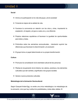 II
Social
 Anima a la participación en la vida del grupo y de la sociedad
 Fomenta la mejora de la calidad de vida.
 Favorece la convivencia en relación con los otros y otras, impulsando la
aceptación, el respeto y el gozo a cada uno y una diferente
 Propicia relaciones equitativas al favorecer la igualdad de oportunidades
para todos y todas.
 Profundiza sobre las asimetrías socioculturales , intentando suprimir las
diferencias que favorecen la discriminación y la exclusión
 El grupo toma un papel determinante en su propia transformación
Cultura
 Promueve la consolidación de la identidad cultural de las personas
 Plantea la recuperación de la historia, los valores, practicas y los elementos
culturales que dan sentido y significado a los grupos sociales
 Genera nuevos productos culturales
Metodología de la Animación Sociocultural:
Según Ezequiel Ander-Egg, no existe una única metodología o la metodología de
la animación, sino que hay multitud de posibilidades y todas ellas válidas. El
 