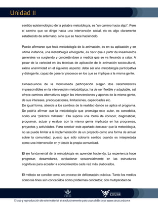 II
sentido epistemológico de la palabra metodología, es “un camino hacia algo”. Pero
el camino que se dirige hacia una intervención social, no es algo claramente
establecido de antemano, sino que se hace haciéndolo.
Puede afirmarse que toda metodología de la animación, es en su aplicación y en
última instancia, una metodología emergente, es decir que a partir de lineamientos
generales va surgiendo y concretándose a medida que se va llevando a cabo. A
pesar de la variedad en las técnicas de aplicación de la animación sociocultural,
existe unanimidad en el siguiente aspecto: debe ser una metodología participativa
y dialogante, capaz de generar procesos en los que se implique a la misma gente.
Consecuencia de la mencionada participación surgen dos características
imprescindibles en la intervención metodológica, ha de ser flexible y adaptable, así
ofrece caminos alternativos según las intervenciones y aportes de la misma gente,
de sus intereses, preocupaciones, limitaciones, capacidades etc.
De igual forma, atiende a los cambios de la realidad donde se aplica el programa.
Se podría afirmar que la metodología que promulga este autor, es concebida,
como una “práctica militante”. Ella supone una forma de conocer, diagnosticar,
programar, actuar y evaluar con la misma gente implicada en los programas,
proyectos y actividades. Para concluir este apartado destacar que la metodología,
no se puede limitar a la implementación de un proyecto como una forma de actuar
sobre la comunidad, puesto que sólo cobraría sentido cuando es interpretada
como una intervención en y desde la propia comunidad.
El eje fundamental de la metodología es aprender haciendo. La experiencia hace
progresar, desarrollarse, evolucionar secuencialmente en las estructuras
cognitivas para acceder a conocimientos cada vez más elaborados.
El método se concibe como un proceso de deliberación práctica. Tanto los medios
como los fines son concebidos como problemas concretos; con multiplicidad de
 