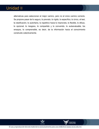 II
alternativas para seleccionar el mejor camino, pero no el único camino correcto.
Se propone pasar de lo seguro, lo previsto, lo rígido, lo específico, lo único, el test,
la clasificación, lo autoritario, lo repetitivo hacia lo imprevisto, lo flexible, lo difuso,
lo opcional, lo riesgoso, lo compartido y lo convenido, lo autoevaluable, los
ensayos, lo comprensible, es decir, de la información hacia el conocimiento
construido colectivamente.
 