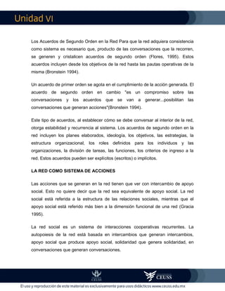 VI
Los Acuerdos de Segundo Orden en la Red Para que la red adquiera consistencia
como sistema es necesario que, producto de las conversaciones que la recorren,
se generen y cristalicen acuerdos de segundo orden (Flores, 1995). Estos
acuerdos incluyen desde los objetivos de la red hasta las pautas operativas de la
misma (Bronstein 1994).
Un acuerdo de primer orden se agota en el cumplimiento de la acción generada. El
acuerdo de segundo orden en cambio "es un compromiso sobre las
conversaciones y los acuerdos que se van a generar...posibilitan las
conversaciones que generan acciones"(Bronstein 1994).
Este tipo de acuerdos, al establecer cómo se debe conversar al interior de la red,
otorga estabilidad y recurrencia al sistema. Los acuerdos de segundo orden en la
red incluyen los planes elaborados, ideología, los objetivos, las estrategias, la
estructura organizacional, los roles definidos para los individuos y las
organizaciones, la división de tareas, las funciones, los criterios de ingreso a la
red. Estos acuerdos pueden ser explícitos (escritos) o implícitos.
LA RED COMO SISTEMA DE ACCIONES
Las acciones que se generan en la red tienen que ver con intercambio de apoyo
social. Esto no quiere decir que la red sea equivalente de apoyo social. La red
social está referida a la estructura de las relaciones sociales, mientras que el
apoyo social está referido más bien a la dimensión funcional de una red (Gracia
1995).
La red social es un sistema de interacciones cooperativas recurrentes. La
autopoiesis de la red está basada en intercambios que generan intercambios,
apoyo social que produce apoyo social, solidaridad que genera solidaridad, en
conversaciones que generan conversaciones.
 