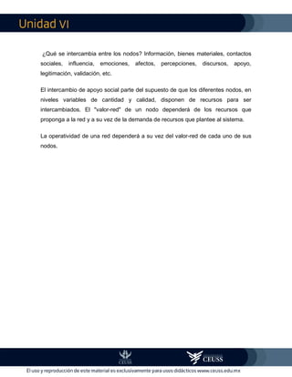 VI
¿Qué se intercambia entre los nodos? Información, bienes materiales, contactos
sociales, influencia, emociones, afectos, percepciones, discursos, apoyo,
legitimación, validación, etc.
El intercambio de apoyo social parte del supuesto de que los diferentes nodos, en
niveles variables de cantidad y calidad, disponen de recursos para ser
intercambiados. El "valor-red" de un nodo dependerá de los recursos que
proponga a la red y a su vez de la demanda de recursos que plantee al sistema.
La operatividad de una red dependerá a su vez del valor-red de cada uno de sus
nodos.
 