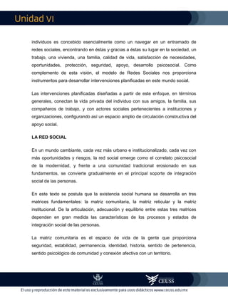VI
individuos es concebido esencialmente como un navegar en un entramado de
redes sociales, encontrando en éstas y gracias a éstas su lugar en la sociedad, un
trabajo, una vivienda, una familia, calidad de vida, satisfacción de necesidades,
oportunidades, protección, seguridad, apoyo, desarrollo psicosocial. Como
complemento de esta visión, el modelo de Redes Sociales nos proporciona
instrumentos para desarrollar intervenciones planificadas en este mundo social.
Las intervenciones planificadas diseñadas a partir de este enfoque, en términos
generales, conectan la vida privada del individuo con sus amigos, la familia, sus
compañeros de trabajo, y con actores sociales pertenecientes a instituciones y
organizaciones, configurando así un espacio amplio de circulación constructiva del
apoyo social.
LA RED SOCIAL
En un mundo cambiante, cada vez más urbano e institucionalizado, cada vez con
más oportunidades y riesgos, la red social emerge como el correlato psicosocial
de la modernidad, y frente a una comunidad tradicional erosionado en sus
fundamentos, se convierte gradualmente en el principal soporte de integración
social de las personas.
En este texto se postula que la existencia social humana se desarrolla en tres
matrices fundamentales: la matriz comunitaria, la matriz reticular y la matriz
institucional. De la articulación, adecuación y equilibrio entre estas tres matrices
dependen en gran medida las características de los procesos y estados de
integración social de las personas.
La matriz comunitaria es el espacio de vida de la gente que proporciona
seguridad, estabilidad, permanencia, identidad, historia, sentido de pertenencia,
sentido psicológico de comunidad y conexión afectiva con un territorio.
 