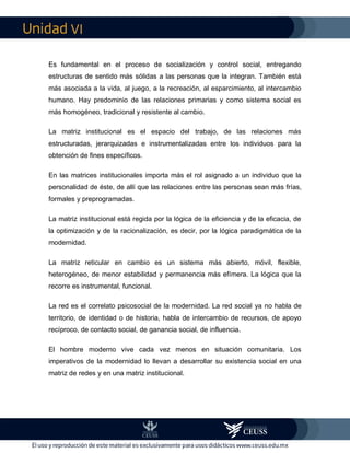 VI
Es fundamental en el proceso de socialización y control social, entregando
estructuras de sentido más sólidas a las personas que la integran. También está
más asociada a la vida, al juego, a la recreación, al esparcimiento, al intercambio
humano. Hay predominio de las relaciones primarias y como sistema social es
más homogéneo, tradicional y resistente al cambio.
La matriz institucional es el espacio del trabajo, de las relaciones más
estructuradas, jerarquizadas e instrumentalizadas entre los individuos para la
obtención de fines específicos.
En las matrices institucionales importa más el rol asignado a un individuo que la
personalidad de éste, de allí que las relaciones entre las personas sean más frías,
formales y preprogramadas.
La matriz institucional está regida por la lógica de la eficiencia y de la eficacia, de
la optimización y de la racionalización, es decir, por la lógica paradigmática de la
modernidad.
La matriz reticular en cambio es un sistema más abierto, móvil, flexible,
heterogéneo, de menor estabilidad y permanencia más efímera. La lógica que la
recorre es instrumental, funcional.
La red es el correlato psicosocial de la modernidad. La red social ya no habla de
territorio, de identidad o de historia, habla de intercambio de recursos, de apoyo
recíproco, de contacto social, de ganancia social, de influencia.
El hombre moderno vive cada vez menos en situación comunitaria. Los
imperativos de la modernidad lo llevan a desarrollar su existencia social en una
matriz de redes y en una matriz institucional.
 