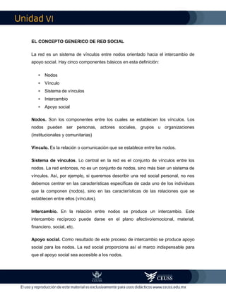 VI
EL CONCEPTO GENERICO DE RED SOCIAL
La red es un sistema de vínculos entre nodos orientado hacia el intercambio de
apoyo social. Hay cinco componentes básicos en esta definición:
 Nodos
 Vínculo
 Sistema de vínculos
 Intercambio
 Apoyo social
Nodos. Son los componentes entre los cuales se establecen los vínculos. Los
nodos pueden ser personas, actores sociales, grupos u organizaciones
(institucionales y comunitarias)
Vínculo. Es la relación o comunicación que se establece entre los nodos.
Sistema de vínculos. Lo central en la red es el conjunto de vínculos entre los
nodos. La red entonces, no es un conjunto de nodos, sino más bien un sistema de
vínculos. Así, por ejemplo, si queremos describir una red social personal, no nos
debemos centrar en las características específicas de cada uno de los individuos
que la componen (nodos), sino en las características de las relaciones que se
establecen entre ellos (vínculos).
Intercambio. En la relación entre nodos se produce un intercambio. Este
intercambio recíproco puede darse en el plano afectivo/emocional, material,
financiero, social, etc.
Apoyo social. Como resultado de este proceso de intercambio se produce apoyo
social para los nodos. La red social proporciona así el marco indispensable para
que el apoyo social sea accesible a los nodos.
 