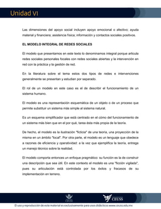 VI
Las dimensiones del apoyo social incluyen apoyo emocional o afectivo; ayuda
material y financiera; asistencia física; información y contactos sociales positivos.
EL MODELO INTEGRAL DE REDES SOCIALES
El modelo que presentamos en este texto lo denominamos integral porque articula
redes sociales personales focales con redes sociales abiertas y la intervención en
red con la práctica y la gestión de red.
En la literatura sobre el tema estos dos tipos de redes e intervenciones
generalmente se presentan y estudian por separado.
El rol de un modelo en este caso es el de describir el funcionamiento de un
sistema humano.
El modelo es una representación esquemática de un objeto o de un proceso que
permite substituir un sistema más simple al sistema natural.
Es un esquema simplificador que está centrado en el cómo del funcionamiento de
un sistema más bien que en el por qué, tarea ésta más propia de la teoría.
De hecho, el modelo es la ilustración "ficticia" de una teoría, una proyección de la
misma en un ámbito "local". Por otra parte, el modelo es un lenguaje que obedece
a razones de eficiencia y operatividad: a la vez que ejemplifica la teoría, entrega
un manejo técnico sobre la realidad.
El modelo comporta entonces un enfoque pragmático: su función es la de construir
una descripción que sea útil. En este contexto el modelo es una "ficción vigilada",
pues su articulación está controlada por los éxitos y fracasos de su
implementación en terreno.
 