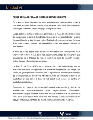 VI
REDES SOCIALES FOCALES Y REDES SOCIALES ABIERTAS
En la vida corriente, las personas están vinculadas con redes sociales focales y
con redes sociales abiertas. Ambos tipos de redes, articuladas funcionalmente,
constituyen su sistema básico de apoyo e integración social.
Luego, podemos distinguir tres zonas generales en el mapa de relaciones sociales
de una persona: la zona de la red focal, la zona de la red social abierta y la zona
de conexión entre ambos tipos de redes. Desde otro ángulo, ambos tipos de redes
y su interconexión, pueden ser concebidos como tres planos distintos de
intervención.
A nivel de la red social focal, el tipo de intervención que corresponde es la
Intervención en Red. A nivel de la Red Social Abierta, el tipo de intervención que
corresponde es la Práctica de Red. A nivel de la zona de conexión reticular,
ambos tipos de intervención se combinan.
La Red Social Focal (RSF) es un sistema de conversación/acción que se
estructura en torno a un sujeto/foco que puede ser una persona, una pareja, una
familia, un grupo pequeño, una institución u organización. Constituye el ecomapa
de ese sujeto/foco. La Red Social Abierta (RSA) no se estructura en torno a un
sujeto/foco preciso como lo hace la red social focal, posee en cambio un
sujeto/foco social difuso.
Constituye un sistema de conversación/acción más amplio y flexible de
articulaciones multidimensionales entre organizaciones, instituciones,
asociaciones, grupos y actores individuales. Lo que circula en la RSA, como en la
RSF, es el apoyo social. Pero en la RSA nos interesa la circulación reticular del
apoyo y no la circulación focal del mismo. Interesa el intercambio recíproco.
 