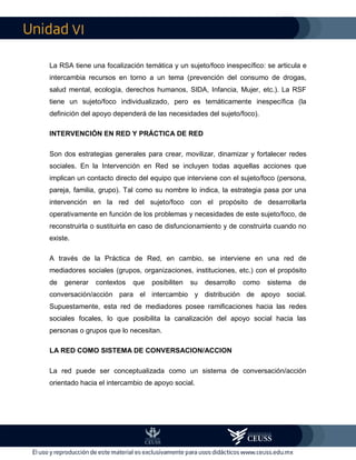VI
La RSA tiene una focalización temática y un sujeto/foco inespecífico: se articula e
intercambia recursos en torno a un tema (prevención del consumo de drogas,
salud mental, ecología, derechos humanos, SIDA, Infancia, Mujer, etc.). La RSF
tiene un sujeto/foco individualizado, pero es temáticamente inespecífica (la
definición del apoyo dependerá de las necesidades del sujeto/foco).
INTERVENCIÓN EN RED Y PRÁCTICA DE RED
Son dos estrategias generales para crear, movilizar, dinamizar y fortalecer redes
sociales. En la Intervención en Red se incluyen todas aquellas acciones que
implican un contacto directo del equipo que interviene con el sujeto/foco (persona,
pareja, familia, grupo). Tal como su nombre lo indica, la estrategia pasa por una
intervención en la red del sujeto/foco con el propósito de desarrollarla
operativamente en función de los problemas y necesidades de este sujeto/foco, de
reconstruirla o sustituirla en caso de disfuncionamiento y de construirla cuando no
existe.
A través de la Práctica de Red, en cambio, se interviene en una red de
mediadores sociales (grupos, organizaciones, instituciones, etc.) con el propósito
de generar contextos que posibiliten su desarrollo como sistema de
conversación/acción para el intercambio y distribución de apoyo social.
Supuestamente, esta red de mediadores posee ramificaciones hacia las redes
sociales focales, lo que posibilita la canalización del apoyo social hacia las
personas o grupos que lo necesitan.
LA RED COMO SISTEMA DE CONVERSACION/ACCION
La red puede ser conceptualizada como un sistema de conversación/acción
orientado hacia el intercambio de apoyo social.
 