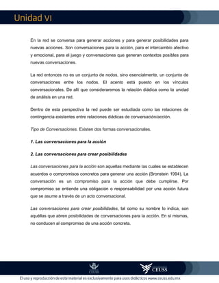 VI
En la red se conversa para generar acciones y para generar posibilidades para
nuevas acciones. Son conversaciones para la acción, para el intercambio afectivo
y emocional, para el juego y conversaciones que generan contextos posibles para
nuevas conversaciones.
La red entonces no es un conjunto de nodos, sino esencialmente, un conjunto de
conversaciones entre los nodos. El acento está puesto en los vínculos
conversacionales. De allí que consideraremos la relación diádica como la unidad
de análisis en una red.
Dentro de esta perspectiva la red puede ser estudiada como las relaciones de
contingencia existentes entre relaciones diádicas de conversación/acción.
Tipo de Conversaciones. Existen dos formas conversacionales.
1. Las conversaciones para la acción
2. Las conversaciones para crear posibilidades
Las conversaciones para la acción son aquellas mediante las cuales se establecen
acuerdos o compromisos concretos para generar una acción (Bronstein 1994). La
conversación es un compromiso para la acción que debe cumplirse. Por
compromiso se entiende una obligación o responsabilidad por una acción futura
que se asume a través de un acto conversacional.
Las conversaciones para crear posibilidades, tal como su nombre lo indica, son
aquéllas que abren posibilidades de conversaciones para la acción. En sí mismas,
no conducen al compromiso de una acción concreta.
 