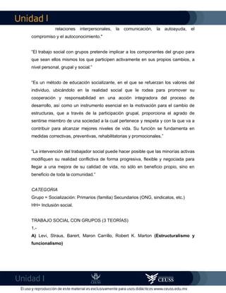 I
I
relaciones interpersonales, la comunicación, la autoayuda, el
compromiso y el autoconocimiento."
“El trabajo social con grupos pretende implicar a los componentes del grupo para
que sean ellos mismos los que participen activamente en sus propios cambios, a
nivel personal, grupal y social.”
“Es un método de educación socializante, en el que se refuerzan los valores del
individuo, ubicándolo en la realidad social que le rodea para promover su
cooperación y responsabilidad en una acción integradora del proceso de
desarrollo, así como un instrumento esencial en la motivación para el cambio de
estructuras, que a través de la participación grupal, proporciona el agrado de
sentirse miembro de una sociedad a la cual pertenece y respeta y con la que va a
contribuir para alcanzar mejores niveles de vida. Su función se fundamenta en
medidas correctivas, preventivas, rehabilitatorias y promocionales.”
“La intervención del trabajador social puede hacer posible que las minorías activas
modifiquen su realidad conflictiva de forma progresiva, flexible y negociada para
llegar a una mejora de su calidad de vida, no sólo en beneficio propio, sino en
beneficio de toda la comunidad.”
CATEGORIA
Grupo = Socialización: Primarios (familia) Secundarios (ONG, sindicatos, etc.)
HH= Inclusión social.
TRABAJO SOCIAL CON GRUPOS (3 TEORÍAS)
1.-
A) Levi, Straus, Barert, Maron Carrillo, Robert K. Marton (Estructuralismo y
funcionalismo)
 