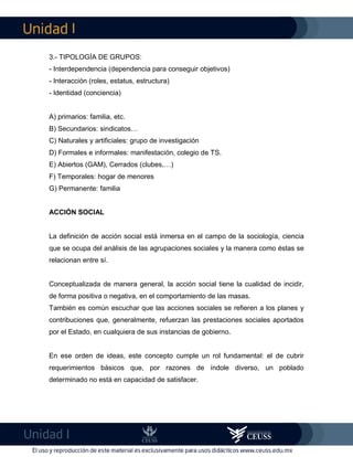 I
I
3.- TIPOLOGÍA DE GRUPOS:
- Interdependencia (dependencia para conseguir objetivos)
- Interacción (roles, estatus, estructura)
- Identidad (conciencia)
A) primarios: familia, etc.
B) Secundarios: sindicatos…
C) Naturales y artificiales: grupo de investigación
D) Formales e informales: manifestación, colegio de TS.
E) Abiertos (GAM), Cerrados (clubes,…)
F) Temporales: hogar de menores
G) Permanente: familia
ACCIÓN SOCIAL
La definición de acción social está inmersa en el campo de la sociología, ciencia
que se ocupa del análisis de las agrupaciones sociales y la manera como éstas se
relacionan entre sí.
Conceptualizada de manera general, la acción social tiene la cualidad de incidir,
de forma positiva o negativa, en el comportamiento de las masas.
También es común escuchar que las acciones sociales se refieren a los planes y
contribuciones que, generalmente, refuerzan las prestaciones sociales aportados
por el Estado, en cualquiera de sus instancias de gobierno.
En ese orden de ideas, este concepto cumple un rol fundamental: el de cubrir
requerimientos básicos que, por razones de índole diverso, un poblado
determinado no está en capacidad de satisfacer.
 