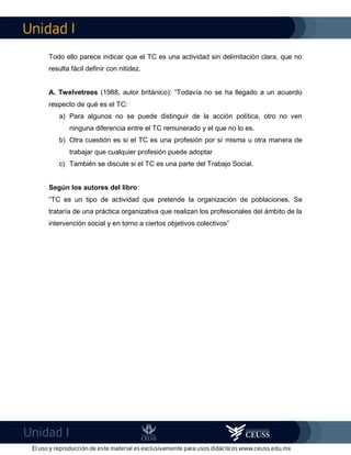 I
I
Todo ello parece indicar que el TC es una actividad sin delimitación clara, que no
resulta fácil definir con nitidez.
A. Twelvetrees (1988, autor británico): “Todavía no se ha llegado a un acuerdo
respecto de qué es el TC:
a) Para algunos no se puede distinguir de la acción política, otro no ven
ninguna diferencia entre el TC remunerado y el que no lo es.
b) Otra cuestión es si el TC es una profesión por sí misma u otra manera de
trabajar que cualquier profesión puede adoptar
c) También se discute si el TC es una parte del Trabajo Social.
Según los autores del libro:
“TC es un tipo de actividad que pretende la organización de poblaciones. Se
trataría de una práctica organizativa que realizan los profesionales del ámbito de la
intervención social y en torno a ciertos objetivos colectivos”
 
