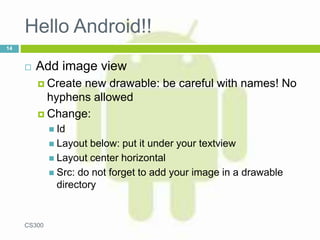 Hello Android!!
 Add image view
 Create new drawable: be careful with names! No
hyphens allowed
 Change:
 Id
 Layout below: put it under your textview
 Layout center horizontal
 Src: do not forget to add your image in a drawable
directory
CS300
14
 