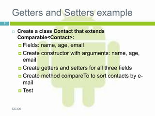 Getters and Setters example
 Create a class Contact that extends
Comparable<Contact>:
 Fields: name, age, email
 Create constructor with arguments: name, age,
email
 Create getters and setters for all three fields
 Create method compareTo to sort contacts by e-
mail
 Test
CS300
5
 