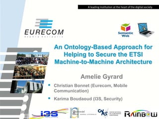 An Ontology-Based Approach for Helping to Secure the ETSI Machine-to-Machine Architecture 
Amelie Gyrard 
Christian Bonnet (Eurecom, Mobile Communication) 
Karima Boudaoud (I3S, Security)  